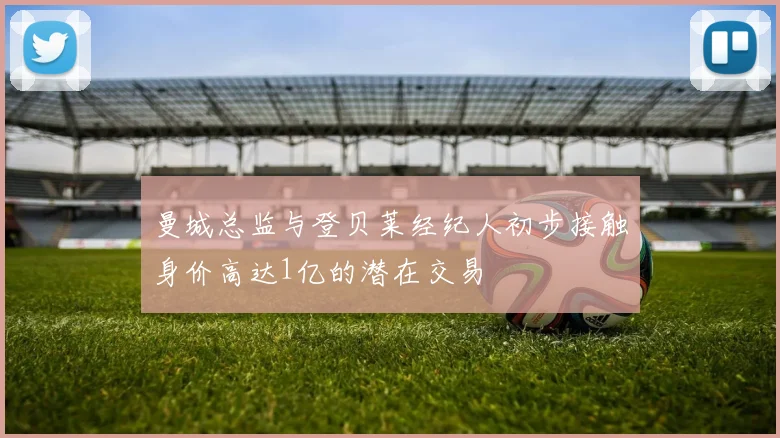 曼城总监与登贝莱经纪人初步接触身价高达1亿的潜在交易
