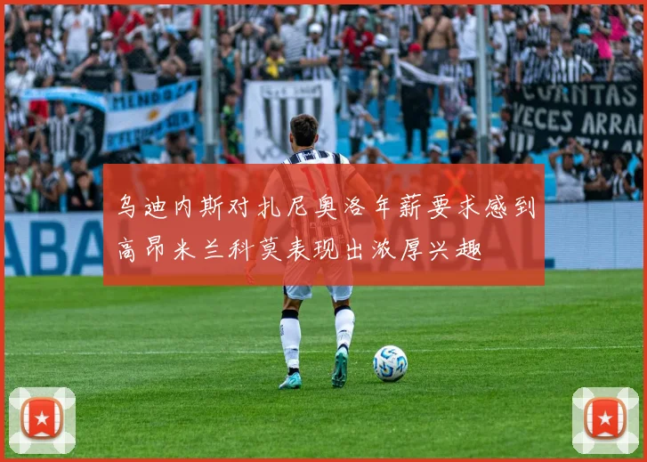 乌迪内斯对扎尼奥洛年薪要求感到高昂米兰科莫表现出浓厚兴趣