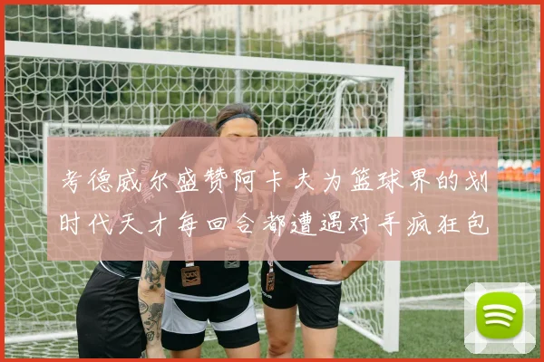 考德威尔盛赞阿卡夫为篮球界的划时代天才每回合都遭遇对手疯狂包夹挑战