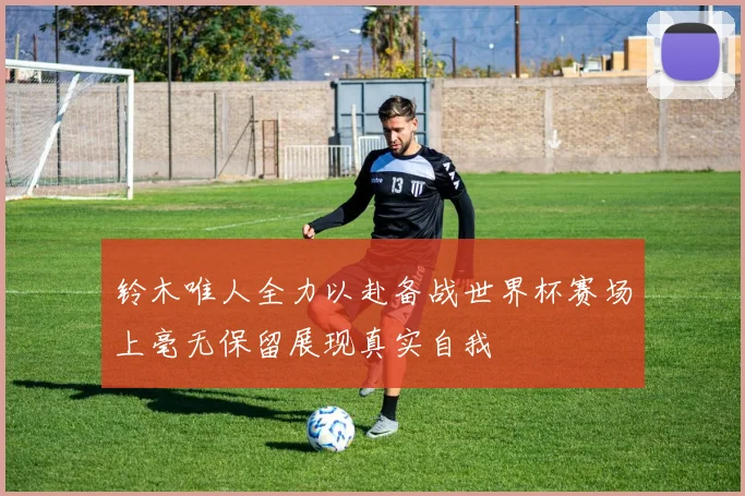 铃木唯人全力以赴备战世界杯赛场上毫无保留展现真实自我