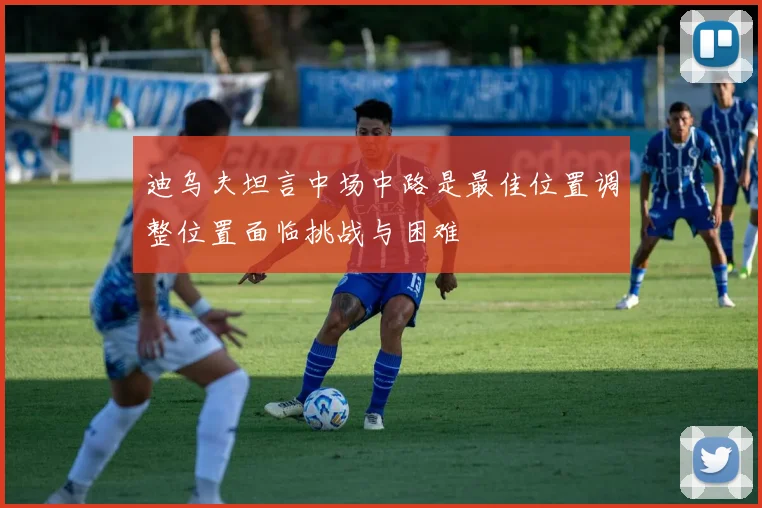 迪乌夫坦言中场中路是最佳位置调整位置面临挑战与困难