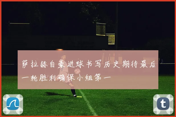萨拉赫自豪进球书写历史期待最后一轮胜利确保小组第一