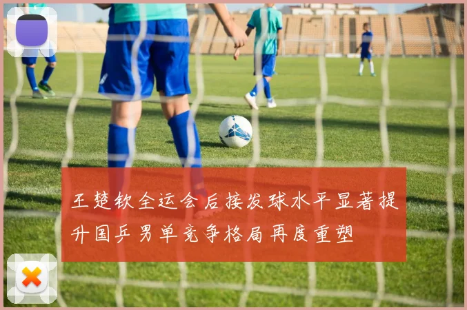 王楚钦全运会后接发球水平显著提升国乒男单竞争格局再度重塑