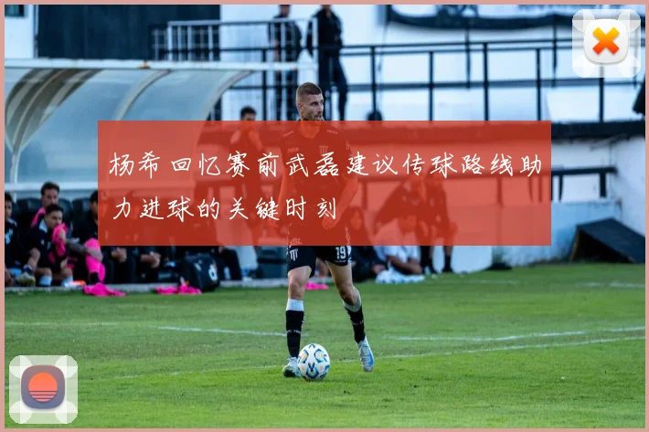 杨希回忆赛前武磊建议传球路线助力进球的关键时刻