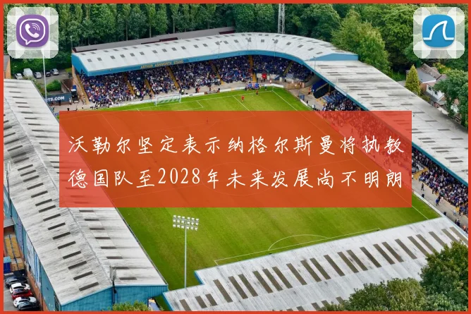 沃勒尔坚定表示纳格尔斯曼将执教德国队至2028年未来发展尚不明朗