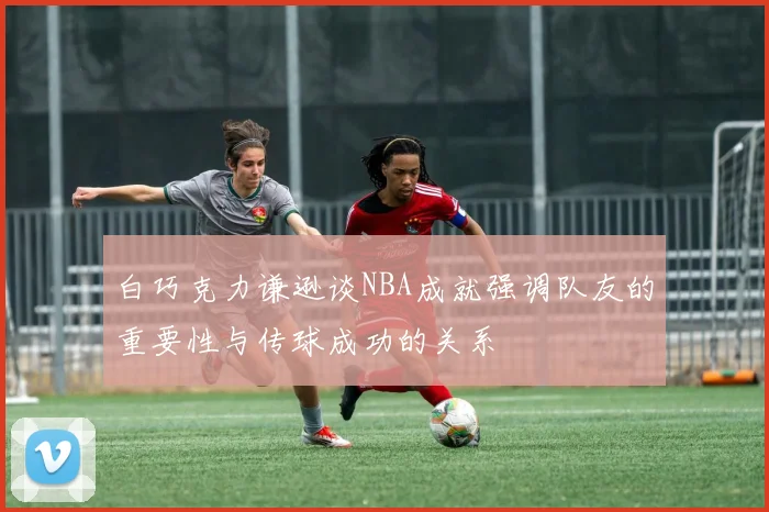 白巧克力谦逊谈NBA成就强调队友的重要性与传球成功的关系