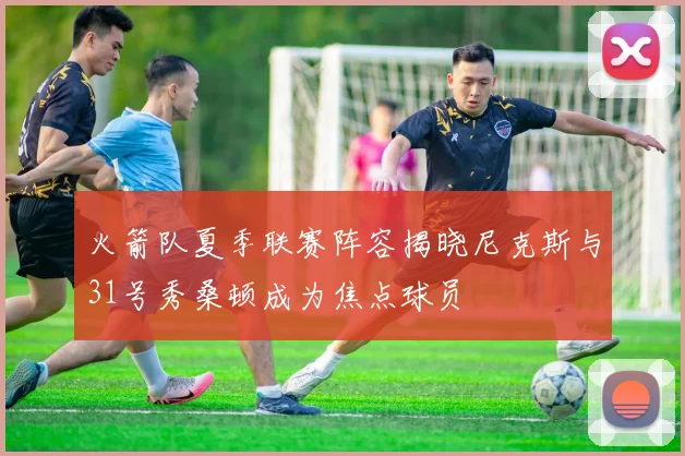 火箭队夏季联赛阵容揭晓尼克斯与31号秀桑顿成为焦点球员