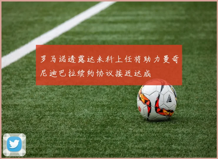 罗马诺透露达米科上任将助力曼奇尼迪巴拉续约协议接近达成