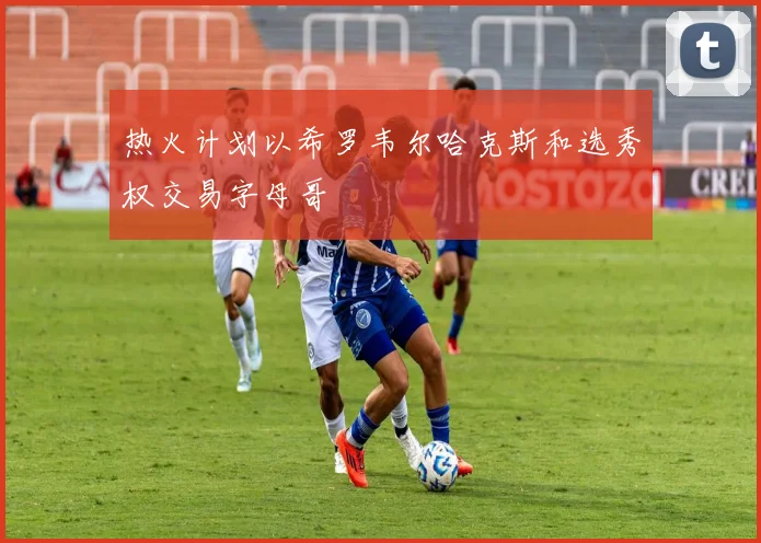 热火计划以希罗韦尔哈克斯和选秀权交易字母哥