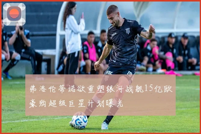 弗洛伦蒂诺欲重塑银河战舰15亿欧豪购超级巨星计划曝光