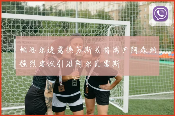 帕洛尔透露热苏斯或将离开阿森纳强烈建议引进阿尔瓦雷斯