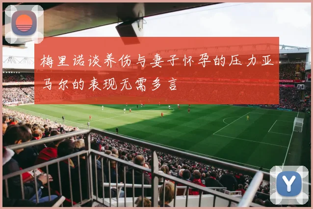 梅里诺谈养伤与妻子怀孕的压力亚马尔的表现无需多言