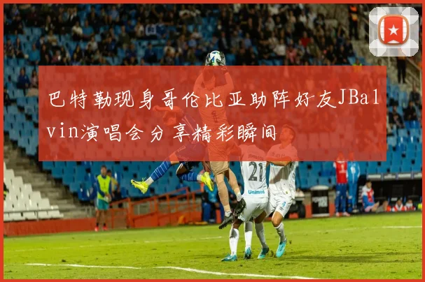 巴特勒现身哥伦比亚助阵好友JBalvin演唱会分享精彩瞬间
