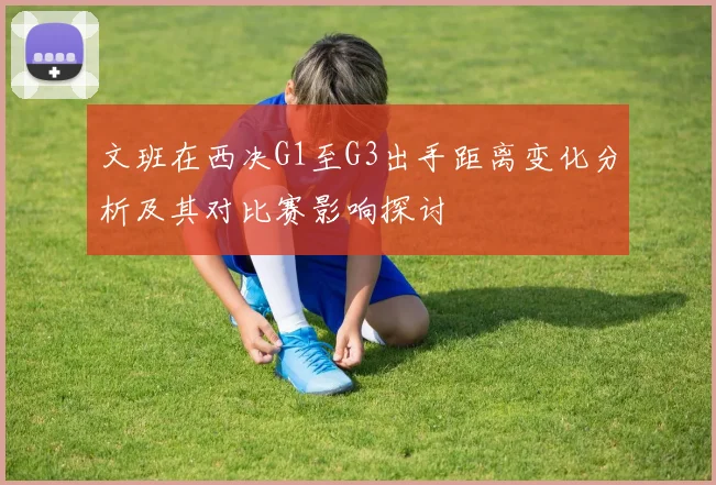 文班在西决G1至G3出手距离变化分析及其对比赛影响探讨