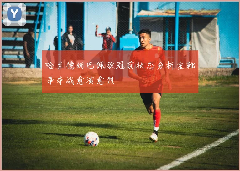哈兰德姆巴佩欧冠前状态分析金靴争夺战愈演愈烈