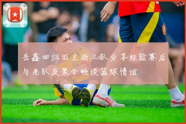 岳鑫回归旧主浙江队分享经验赛后与老队友聚会畅谈篮球情谊