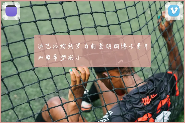 迪巴拉续约罗马前景明朗博卡青年加盟希望减小