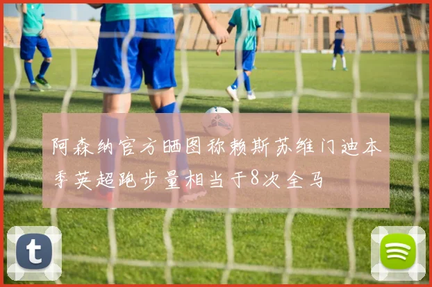 阿森纳官方晒图称赖斯苏维门迪本季英超跑步量相当于8次全马