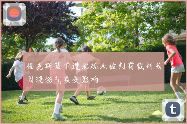 福克斯篮下遭犯规未被判罚裁判或因现场气氛受影响