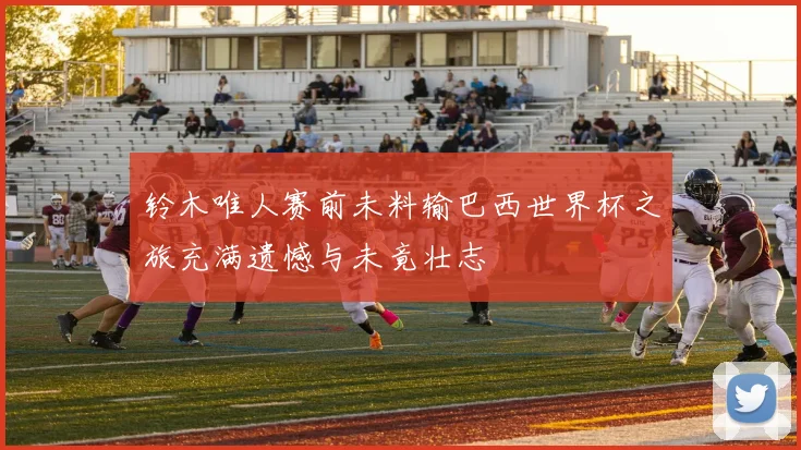 铃木唯人赛前未料输巴西世界杯之旅充满遗憾与未竟壮志