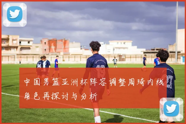中国男篮亚洲杯阵容调整周琦内线角色再探讨与分析