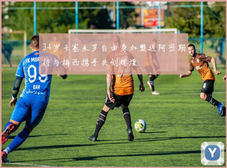 34岁卡塞米罗自由身加盟迈阿密期待与梅西携手共创辉煌